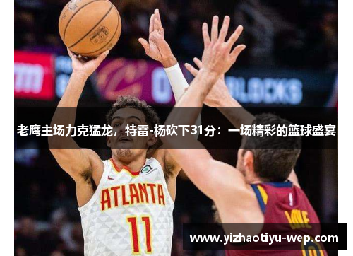 老鹰主场力克猛龙，特雷-杨砍下31分：一场精彩的篮球盛宴