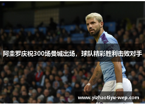 阿圭罗庆祝300场曼城出场，球队精彩胜利击败对手