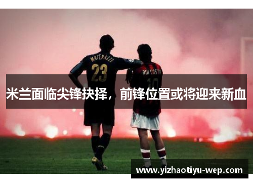 米兰面临尖锋抉择，前锋位置或将迎来新血